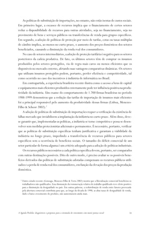 As políticas de substituição de importações, no entanto, não estão isentas de custos sociais.
Em primeiro lugar, a escassez de recursos implica que o financiamento de certos setores
reduz a disponibilidade de recursos para outras atividades, seja no financiamento, seja no
provimento de bens e serviços públicos ou transferências de renda para grupos específicos.
Em segundo, a adoção de políticas de proteção por meio de tarifas, cotas ou taxas múltiplas
de câmbio implica, ao menos no curto prazo, o aumento dos preços domésticos dos setores
beneficiados, causando a diminuição da renda real dos consumidores.
    No caso de setores intermediários, a adoção de proteção tarifária é negativa para os setores
posteriores da cadeia produtiva. De fato, os últimos setores têm de comprar os insumos
produzidos pelos setores protegidos, via de regra mais caros ou menos eficientes que os
disponíveis no mercado externo, afetando suas vantagens comparativas dinâmicas. Os setores
que utilizam insumos protegidos podem, portanto, perder eficiência e competitividade, tal
como ocorrido no caso dos incentivos à indústria de informática no Brasil.
    Em contrapartida, a experiência brasileira recente ilustra como o acesso a bens de capital
e equipamentos mais eficientes produzidos externamente pode ter influência positiva na produ-
tividade da indústria. Um exame do comportamento de 1.700 firmas brasileiras no período
1988-1999 demonstrou que a redução das tarifas de importação de insumos mais eficientes
foi a principal responsável pelo aumento da produtividade dessas firmas (Lisboa, Menezes-
Filho & Schoor 2002).2
    A adoção de políticas de substituição de importações requer a verificação da existência de
falhas mercado que inviabilizem a implantação da indústria no curto prazo. Além disso, deve-
se garantir que, implementadas as políticas, a indústria se torne competitiva e possa se desen-
volver sem medidas protecionistas adicionais e permanentes. É necessário, portanto, verificar
que as políticas de substituição específicas tenham justificativa e garantam a viabilidade da
indústria no longo prazo, impedindo a transferência de recursos públicos para setores
específicos sem a ocorrência de benefícios sociais. O tamanho do déficit comercial de um
setor particular de forma alguma é um critério adequado para a adoção de políticas industriais.
    Os recursos públicos necessários a cada política específica devem, portanto, ser comparados
com outras destinações possíveis. Dito de outro modo, é preciso avaliar se os possíveis bene-
fícios derivados das políticas de substituição adotadas compensam os recursos públicos utili-
zados e a perda de renda real dos consumidores, em função da elevação dos preços da produção
doméstica.

  2
      Outro estudo recente (Gonzaga, Menezes-Filho & Terra 2002) mostra que a liberalização comercial beneficiou os
      trabalhadores não qualificados. Essa diminuição da remuneração relativa do trabalho qualificado teve efeito positivo
      para a diminuição da desigualdade no país. Em outras palavras, a redistribuição de renda entre fatores provocada
      pela abertura comercial contribuiu para que, ao longo da década de 1990, as altas taxas de desigualdade de renda,
      dado o baixo crescimento do produto, não aumentassem ainda mais.




A Agenda Perdida: diagnósticos e propostas para a retomada do crescimento com maior justiça social                     31
 