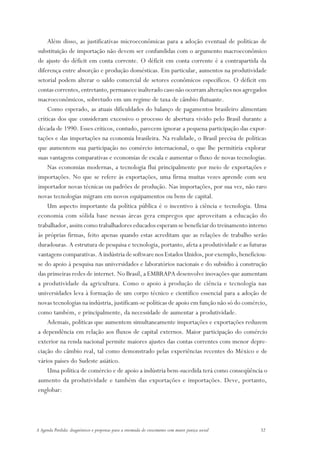 Além disso, as justificativas microeconômicas para a adoção eventual de políticas de
substituição de importação não devem ser confundidas com o argumento macroeconômico
de ajuste do déficit em conta corrente. O déficit em conta corrente é a contrapartida da
diferença entre absorção e produção domésticas. Em particular, aumentos na produtividade
setorial podem alterar o saldo comercial de setores econômicos específicos. O déficit em
contas correntes, entretanto, permanece inalterado caso não ocorram alterações nos agregados
macroeconômicos, sobretudo em um regime de taxa de câmbio flutuante.
    Como esperado, as atuais dificuldades do balanço de pagamentos brasileiro alimentam
críticas dos que consideram excessivo o processo de abertura vivido pelo Brasil durante a
década de 1990. Esses críticos, contudo, parecem ignorar a pequena participação das expor-
tações e das importações na economia brasileira. Na realidade, o Brasil precisa de políticas
que aumentem sua participação no comércio internacional, o que lhe permitiria explorar
suas vantagens comparativas e economias de escala e aumentar o fluxo de novas tecnologias.
    Nas economias modernas, a tecnologia flui principalmente por meio de exportações e
importações. No que se refere às exportações, uma firma muitas vezes aprende com seu
importador novas técnicas ou padrões de produção. Nas importações, por sua vez, não raro
novas tecnologias migram em novos equipamentos ou bens de capital.
    Um aspecto importante da política pública é o incentivo à ciência e tecnologia. Uma
economia com sólida base nessas áreas gera empregos que aproveitam a educação do
trabalhador, assim como trabalhadores educados esperam se beneficiar do treinamento interno
às próprias firmas, feito apenas quando estas acreditam que as relações de trabalho serão
duradouras. A estrutura de pesquisa e tecnologia, portanto, afeta a produtividade e as futuras
vantagens comparativas. A indústria de software nos Estados Unidos, por exemplo, beneficiou-
se do apoio à pesquisa nas universidades e laboratórios nacionais e do subsídio à construção
das primeiras redes de internet. No Brasil, a EMBRAPA desenvolve inovações que aumentam
a produtividade da agricultura. Como o apoio à produção de ciência e tecnologia nas
universidades leva à formação de um corpo técnico e científico essencial para a adoção de
novas tecnologias na indústria, justificam-se políticas de apoio em função não só do comércio,
como também, e principalmente, da necessidade de aumentar a produtividade.
    Ademais, políticas que aumentem simultaneamente importações e exportações reduzem
a dependência em relação aos fluxos de capital externos. Maior participação do comércio
exterior na renda nacional permite maiores ajustes das contas correntes com menor depre-
ciação do câmbio real, tal como demonstrado pelas experiências recentes do México e de
vários países do Sudeste asiático.
    Uma política de comércio e de apoio a indústria bem-sucedida terá como conseqüência o
aumento da produtividade e também das exportações e importações. Deve, portanto,
englobar:




A Agenda Perdida: diagnósticos e propostas para a retomada do crescimento com maior justiça social   32
 