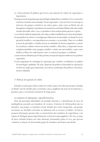 a) o favorecimento de políticas que levem a um aumento do volume de exportações e
       importações.
    b) um processo de negociação que não privilegie nenhum bloco econômico e leve a concessões
       reais das economias mais avançadas. Nessas negociações, é preciso levar em conta que os
       interesses dos grupos econômicos em outros países, assim como no Brasil, não são
       homogêneos. Enquanto os produtores de automóveis nos Estados Unidos estão interessados
       na baixa das tarifas sobre o aço, os produtores dessa matéria-prima querem o oposto.
    c) a revisão de tarifas de importação com vistas a avaliar sua influência nos custos de produção.
    d) uma política de ciência e tecnologia que defina áreas de prioridade em função de nosso
       potencial científico e sua importância na economia e na sociedade. Uma vez escolhida
       as áreas de prioridade, os fundos devem ser atribuídos de forma competitiva a centros
       de excelência e utilizar critérios de mérito cientifico. Além disso, é importante buscar
       complementaridade entre pesquisa científica e ensino nas universidades, assim como
       facilitar os fluxos do conhecimento entre os centros de pesquisa e a indústria.
    e) uma reforma tributária que de fato permita a isenção de impostos indiretos nos produtos
       exportados.
    f) uma organização de estratégias de exportação que considere as definições de padrões
       de metrologia e qualidade. Há, hoje, dispersão das políticas relacionadas às exportações
       em diversos órgãos governamentais, sem efetiva coordenação das políticas e dos instru-
       mentos utilizados.



    3 Políticas de expansão do crédito

   Entender as razões para o baixo volume de crédito e para as elevadas taxas de juros cobradas
no Brasil é um dos desafios para a retomada e para a ampliação das taxas de investimento e,
portanto, para o crescimento sustentável de longo prazo.

    a) assimetria de informações e spreads bancários
    Uma das principais dificuldades da atividade bancária é a identificação do risco de
inadimplência associado aos tomadores de recursos. Contratos de dívida podem não ser
honrados, seja porque os tomadores foram afetados por razões inesperadas, seja porque
investiram em atividades arriscadas ou utilizaram mal os recursos recebidos. Os bancos
possuem informações parciais sobre as características dos tomadores de empréstimos e são
capazes de distinguir apenas imperfeitamente os bons dos maus pagadores. Por isso, as taxas
de juros cobradas incluem um valor adicional, denominado prêmio de risco, que procura
considerar as chances de determinado grupo de tomadores não honrar suas dívidas.




A Agenda Perdida: diagnósticos e propostas para a retomada do crescimento com maior justiça social   33
 
