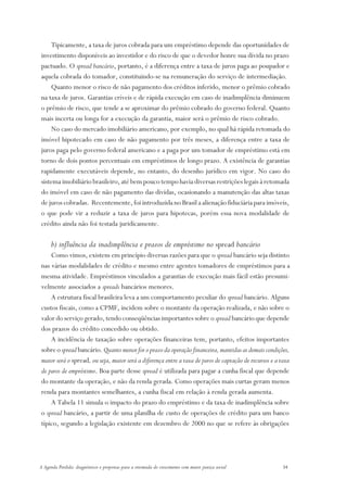 Tipicamente, a taxa de juros cobrada para um empréstimo depende das oportunidades de
investimento disponíveis ao investidor e do risco de que o devedor honre sua dívida no prazo
pactuado. O spread bancário, portanto, é a diferença entre a taxa de juros paga ao poupador e
aquela cobrada do tomador, constituindo-se na remuneração do serviço de intermediação.
    Quanto menor o risco de não pagamento dos créditos inferido, menor o prêmio cobrado
na taxa de juros. Garantias críveis e de rápida execução em caso de inadimplência diminuem
o prêmio de risco, que tende a se aproximar do prêmio cobrado do governo federal. Quanto
mais incerta ou longa for a execução da garantia, maior será o prêmio de risco cobrado.
    No caso do mercado imobiliário americano, por exemplo, no qual há rápida retomada do
imóvel hipotecado em caso de não pagamento por três meses, a diferença entre a taxa de
juros paga pelo governo federal americano e a paga por um tomador de empréstimo está em
torno de dois pontos percentuais em empréstimos de longo prazo. A existência de garantias
rapidamente executáveis depende, no entanto, do desenho jurídico em vigor. No caso do
sistema imobiliário brasileiro, até bem pouco tempo havia diversas restrições legais à retomada
do imóvel em caso de não pagamento das dívidas, ocasionando a manutenção das altas taxas
de juros cobradas. Recentemente, foi introduzida no Brasil a alienação fiduciária para imóveis,
o que pode vir a reduzir a taxa de juros para hipotecas, porém essa nova modalidade de
crédito ainda não foi testada juridicamente.

      b) influência da inadimplência e prazos de empréstimo no spread bancário
    Como vimos, existem em princípio diversas razões para que o spread bancário seja distinto
nas várias modalidades de crédito e mesmo entre agentes tomadores de empréstimos para a
mesma atividade. Empréstimos vinculados a garantias de execução mais fácil estão presumi-
velmente associados a spreads bancários menores.
    A estrutura fiscal brasileira leva a um comportamento peculiar do spread bancário. Alguns
custos fiscais, como a CPMF, incidem sobre o montante da operação realizada, e não sobre o
valor do serviço gerado, tendo conseqüências importantes sobre o spread bancário que depende
dos prazos do crédito concedido ou obtido.
    A incidência de taxação sobre operações financeiras tem, portanto, efeitos importantes
sobre o spread bancário. Quanto menor for o prazo da operação financeira, mantidas as demais condições,
maior será o spread, ou seja, maior será a diferença entre a taxa de juros de captação de recursos e a taxa
de juros de empréstimo. Boa parte desse spread é utilizada para pagar a cunha fiscal que depende
do montante da operação, e não da renda gerada. Como operações mais curtas geram menos
renda para montantes semelhantes, a cunha fiscal em relação à renda gerada aumenta.
    A Tabela 11 simula o impacto do prazo do empréstimo e da taxa de inadimplência sobre
o spread bancário, a partir de uma planilha de custo de operações de crédito para um banco
típico, segundo a legislação existente em dezembro de 2000 no que se refere às obrigações




A Agenda Perdida: diagnósticos e propostas para a retomada do crescimento com maior justiça social     34
 