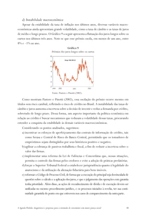 d) Instabilidade macroeconômica
   Apesar da estabilidade da taxa de inflação nos últimos anos, diversas variáveis macro-
econômicas ainda apresentam grande volatilidade, como a taxa de câmbio e as taxas de juros
de médio e longo prazos. O Gráfico 9 a seguir apresenta a flutuação dos juros longos sobre os
curtos nos últimos três anos. Note-se que esse prêmio oscila, em menos de um ano, entre
8% e –1% ao ano.
                                                         Gráfico 9
                                           Prêmios dos juros longos sobre os curtos
                                      10




                                                                                    ○
                                                   ○




                                                                      ○




                                                                                    ○
                                                   ○




                                                                      ○
                                                         Sw ap 360-SELIC
                                      8




                                                                                    ○
                                                   ○




                                                                      ○




                                                                                    ○
                                                   ○




                                                                      ○
                                      6




                                                                                    ○
                                                   ○




                                                                      ○




                                                                                    ○
                                                   ○




                                                                      ○
                                      4




                                                                                    ○
                                                   ○




                                                                      ○




                                                                                    ○
                                                   ○




                                                                      ○




                                                                                    ○
                                                   ○




                                                                      ○




                                      2




                                                                                    ○
                                                   ○




                                                                      ○




                                                                                    ○
                                                   ○




                                                                      ○




                                      0


                                                                                    ○
                                                   ○




                                                                      ○




                                                                                    ○
                                                   ○




                                                                      ○




                                      -2
                                                                                    ○
                                                   ○




                                                                      ○




                                           1999   2000              2001          2002

                                           Fonte: Pastore e Pinotti (2002).

    Como mostram Pastore e Pinotti (2002), essa oscilação do prêmio ocorre mesmo em
títulos sem risco cambial, refletindo o risco de crédito no Brasil. A instabilidade das taxas de
câmbio e juros aumenta a incerteza sobre a decisão de investir e reduz a demanda por crédito,
sobretudo de longo prazo. Dessa forma, um aspecto importante da política econômica em
relação ao crédito é buscar mecanismos que reduzam a volatilidade dessas taxas, procurando
estender a conquista da estabilidade às demais variáveis macroeconômicas.
    Considerando os pontos analisados, sugerimos:
    a) incentivar os esforços de aperfeiçoamento das centrais de informação de crédito, tais
       como Serasa e Central de Risco do Banco Central, permitindo que os tomadores de
       empréstimos sejam distingüidos por seus históricos positivo e negativo.
    b) agilizar a cobrança de passivos trabalhista e fiscal, a fim de reduzir a incerteza sobre o
       valor das firmas.
    c) implementar uma reforma da Lei de Falências e Concordatas que, nessas situações,
       permita o controle das firmas pelos credores e evite a adoção de práticas predatórias.
    d)forçar o Superior Tribunal Federal a estabelecer jurisprudência quanto à legalidade do
       anatocismo e da utilização da alienação fiduciária para bens imóveis.
    e) reformar o Código de Processo Civil, de forma que a execução do principal seja desvinculada de
       questões sobre o cálculo e a aplicação dos juros, e que o julgamento das operações com garantia
       tenha prioridade. Além disso, as ações de reconhecimento de dívida e de execução devem ser
       unificadas no mesmo procedimento jurídico, e os processos iniciados à revelia, ter sua conti-
       nuidade garantida do ponto em que estiverem nos casos de comparecimento da outra parte.



A Agenda Perdida: diagnósticos e propostas para a retomada do crescimento com maior justiça social   38
 
