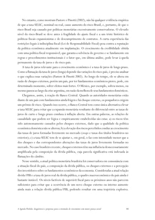 No entanto, como mostram Pastore e Pinotti (2002), não há qualquer evidência empírica
de que a taxa SELIC, nominal ou real, cause aumento do risco-Brasil, e, portanto, de que o
risco-Brasil seja causado por políticas monetárias excessivamente conservadoras. O elevado
nível do risco-Brasil se deve antes à fragilidade do ajuste fiscal e a um triste histórico de
políticas fiscais expansionistas e de descumprimento de contratos. A curta experiência das
restrições legais à indisciplina fiscal (Lei de Responsabilidade Fiscal) pesa contra a reputação
da política econômica atualmente em implantação. O crescimento da credibilidade obtida
com uma política fiscal responsável, que garanta a solvência do governo e se fundamente em
regras e procedimentos institucionais é o fator que, em última análise, pode levar à queda
permanente da taxa de juros e do risco-país.
     A taxa de juros relevante para o crescimento econômico é a taxa de juros de longo prazo.
Como a flutuação da taxa de juros (longa) depende das variações do risco-país, é preciso analisar
o que explica essas variações (Pastore & Pinotti 2002). Ao longo do tempo, ele se altera em
razão de choques externos, porém um país, por ter fundamentos econômicos piores, pode, em
determinado momento, sofrer efeitos mais fortes. O México, por exemplo, sofreu menos, ou
mesmo passou ao largo da crise argentina, em razão da melhora de seus fundamentos domésticos.
     Chegamos, assim, à reação do Banco Central. Quando as autoridades monetárias estão
diante de um país com fundamentos ainda frágeis e há choque externo, os poupadores exigem
um prêmio de risco. Quando isso ocorre, o Banco Central tem como única alternativa elevar
a taxa SELIC para evitar que a expansão monetária resultante do diferencial entre as taxas de
juros de curto e longo prazo conduza à inflação aberta. Em outras palavras, as relações de
causalidade que podem ser lógica e empiricamente estabelecidas são estas: a) os riscos têm
sido autonomamente causados pelos choques externos, dado que a qualidade da política
econômica doméstica não se alterou; b) a elevação dos riscos percebidos conduz ao crescimento
das taxas de juros formadas livremente no mercado (swaps e taxas dos títulos brasileiros no
exterior); c) a taxa SELIC tem de se ajustar e, em geral, o faz com intensidade menor que a
dos choques e das correspondentes alterações das taxas de juros livremente formadas no
mercado. No caso brasileiro recente, choques externos têm sua influência desnecessariamente
amplificada pela composição da dívida pública, cuja parcela significativa está indexada às
flutuações do câmbio.
     Nesse sentido, a atual política monetária brasileira foi conservadora em consonância com
a situação fiscal do país, a composição da dívida pública, os choques externos e a percepção
dos investidores sobre os fundamentos econômicos da economia. Consideradas a atual relação
dívida/PIB e a taxa de juros real da dívida pública, o quadro macroeconômico do país ainda é
bastante instável. Os níveis factíveis de superávit fiscal para os próximos anos não parecem
suficientes para evitar que a ocorrência de um novo choque externo ou interno aumente
ainda mais a relação dívida pública/PIB, podendo resultar em uma trajetória explosiva.




A Agenda Perdida: diagnósticos e propostas para a retomada do crescimento com maior justiça social   40
 