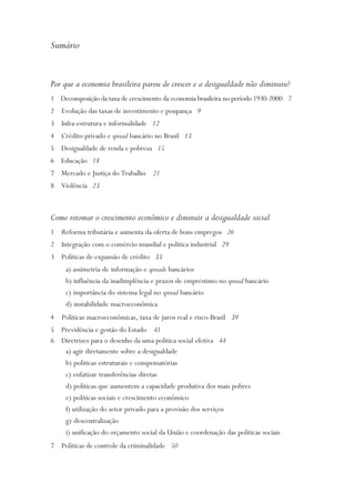 Sumário


Por que a economia brasileira parou de crescer e a desigualdade não diminuiu?
1 Decomposição da taxa de crescimento da economia brasileira no período 1930-2000 7
2 Evolução das taxas de investimento e poupança 9
3 Infra-estrutura e informalidade 12
4 Crédito privado e spread bancário no Brasil 13
5 Desigualdade de renda e pobreza 15
6 Educação 18
7 Mercado e Justiça do Trabalho 21
8 Violência 23



Como retomar o crescimento econômico e diminuir a desigualdade social
1 Reforma tributária e aumenta da oferta de bons empregos 26
2 Integração com o comércio mundial e política industrial 29
3 Políticas de expansão de crédito 33
     a) assimetria de informação e spreads bancários
     b) influência da inadimplência e prazos de empréstimo no spread bancário
     c) importância do sistema legal no spread bancário
     d) instabilidade macroeconômica
4 Políticas macroeconômicas, taxa de juros real e risco-Brasil 39
5 Previdência e gestão do Estado 41
6 Diretrizes para o desenho da uma política social efetiva 44
   a) agir diretamente sobre a desigualdade
   b) políticas estruturais e compensatórias
   c) enfatizar transferências diretas
   d) políticas que aumentem a capacidade produtiva dos mais pobres
   e) políticas sociais e crescimento econômico
   f) utilização do setor privado para a provisão dos serviços
   g) descentralização
   i) unificação do orçamento social da União e coordenação das políticas sociais
7 Políticas de controle da criminalidade 50
 