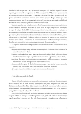 Simulações indicam que caso a taxa de juros real passe para 11% em 2003, e para 8% no ano
seguinte, permanecendo nesse patamar até 2006, a relação dívida/PIB, mesmo que a economia
retome sua taxa de crescimento para 3,5% ao ano a partir de 2003, cairá apenas cerca de três
pontos percentuais ao fim desse período. Dessa forma, qualquer choque externo que force
momentaneamente uma elevação da taxa de juros ou leve a uma desvalorização cambial pode
resultar em novo aumento significativo da relação dívida/PIB.
    Em contrapartida, uma redução do risco-Brasil para oitocentos pontos, cerca do dobro
do risco-México, permitiria, mantidos os atuais níveis de superávit primário, uma rápida
redução da relação dívida/PIB. Precisamente por isso, torna-se importante a realização de
reformas microeconômicas que melhorem as expectativas de crescimento econômico, o que,
por sua vez, deve diminuir a incerteza com relação ao futuro da economia brasileira e, conse-
qüentemente, o risco-Brasil. De forma análoga, o aumento da integração com o comércio
mundial pode reduzir a volatilidade da economia brasileira em face de choques externos,
fortalecendo as condições necessárias para a diminuição desses indicadores.
    As sugestões diretrizes de uma política macroeconômica favorável ao crescimento são as
seguintes:
    a) manutenção do superávit primário ao menos enquanto não houver redução substancial
       e duradoura do risco-Brasil.
    b) institucionalização das regras e dos procedimentos da política fiscal, a fim de reduzir a
       incerteza sobre a condução da política macroeconômica e, portanto, o risco-Brasil.
    c) redução dos gastos correntes e aumento da poupança pública, de modo a retomar o
       investimento estatal, em especial em infra-estrutura básica.
    d)manutenção do regime de câmbio flutuante, para que a taxa cambial possa se acomodar
       no nível real, produzindo um déficit sustentável nas contas correntes.
    e) redução do passivo mobiliário do governo com correção cambial.



    5 Previdência e gestão do Estado

    O gasto do Estado brasileiro tem aumentado continuamente nas últimas décadas, chegando
hoje a cerca de 38% da renda nacional, bem superior aos gastos dos países com renda por
habitante semelhante à brasileira. Além do custo com a dívida do governo, parte desse aumento
está relacionada com a elevação do volume de recursos destinados à área social, visando a
corrigir falhas antigas da ação pública no Brasil.
    A gestão do Estado no Brasil, entretanto, apresenta ineficiências que reduzem o alcance
do gasto público. A avaliação das políticas públicas é, em geral, feita por meio da mensuração
da oferta de bens e serviços providos pelo Estado, mas não em razão de sua influência no




A Agenda Perdida: diagnósticos e propostas para a retomada do crescimento com maior justiça social   41
 