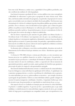 bem-estar social. Mensura-se, muitas vezes, a quantidade de bens públicos produzidos, mas
não a melhoria das condições de vida da população.
     Essa forma de mensurar a produção de bens e serviços públicos tem como conseqüência
a dificuldade de redirecionar os gastos para os programas de maior eficácia social. Além
disso, não há uma análise sistemática dos programas, em particular, da proporção de recursos
gastos com atividades-meio em relação às atividades-fim da ação pública. Não há mesmo uma
sistematização de critérios de avaliação da gestão das políticas públicas que permita controle
periódico. Deve-se destacar, como será discutido na seção seguinte, que o volume dos gastos
públicos em políticas sociais no Brasil parece ser suficiente para resolver grande número dos
problemas associados à pobreza. Sua persistência parece decorrer essencialmente do fato de
que boa parte dos recursos não atinge os objetivos estabelecidos.
     Um dos fatores responsáveis pelo aumento do gasto público nas últimas décadas é a
Previdência Social. A Previdência é um importante ativo do país e sua contribuição para a
redução da pobreza é extremamente significativa, diminuindo o número de pessoas abaixo da
linha de pobreza em mais de 12 pontos percentuais. Em particular, a aposentadoria rural bene-
ficiou mais de seis milhões de pessoas e alterou de maneira significativa a dinâmica econômica
de inúmeras comunidades no interior do país.
     Na discussão sobre a tributação e seus efeitos na informalidade, discutimos um modo de
financiamento da Previdência Social que minimiza esses efeitos. Abordaremos agora outras
mudanças.
     A reforma de 1998-2000 reforçou o sistema previdenciário, ao criar mecanismos que
buscam preservar seu equilíbrio financeiro no médio e longo prazo. Em particular, o
mecanismo do fator previdenciário e a introdução de fórmulas de cálculo que levam em conta
um maior número de anos de contribuição, a idade e a expectativa de vida no momento da
aposentadoria permitem, quando necessário, ajustes graduais dos benefícios que garantam a
preservação do poder de compra de cada aposentadoria outorgada.
     Um elemento fundamental da discussão corrente é o estabelecimento de contas individuais.
É preciso distinguir as contas individuais da capitalização da Previdência. A capitalização visa
a aumentar a poupança interna e a resolver os problemas de redistribuição entre as gerações.
As contas individuais, por sua vez, podem melhorar os incentivos – por exemplo, incentivos
à postergação da aposentadoria. Embora as contas individuais tenham a grande vantagem de
associar de maneira transparente contribuição e benefício, é importante lembrar que vários
dos incentivos que elas geram podem ser reproduzidos no atual sistema de pay as you go.
     Dois aspectos devem ser ressaltados na transição para um sistema de contas individuais.
O primeiro é contábil (esqueleto). O governo já deve a aposentadoria para os que ainda
trabalham e o estabelecimento de contas individuais exigiria a emissão de ativos, por exemplo
títulos de longo prazo ou participação nas companhias estatais, que correspondessem à sua




A Agenda Perdida: diagnósticos e propostas para a retomada do crescimento com maior justiça social   42
 
