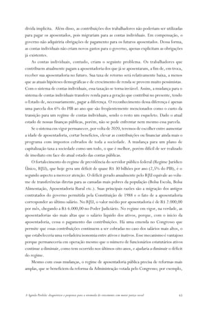 divida implícita. Além disso, as contribuições dos trabalhadores não poderiam ser utilizadas
para pagar os aposentados, pois migrariam para as contas individuais. Em compensação, o
governo não adquiriria obrigações de pagamento para os futuros aposentados. Dessa forma,
as contas individuais não criam novos gastos para o governo, apenas explicitam as obrigações
já existentes.
    As contas individuais, contudo, criam o seguinte problema. Os trabalhadores que
contribuem atualmente pagam a aposentadoria dos que já se aposentaram, a fim de, em troca,
receber sua aposentadoria no futuro. Sua taxa de retorno será relativamente baixa, a menos
que as atuais hipóteses demográficas e de crescimento de renda se provem muito pessimistas.
Com o sistema de contas individuais, essa taxação se torna inviável. Assim, a mudança para o
sistema de contas individuais transfere renda para a geração que contribui no presente, tendo
o Estado de, necessariamente, pagar a diferença. O reconhecimento dessa diferença é apenas
uma parcela dos 6% do PIB ao ano que são freqüentemente mencionados como o custo da
transição para um regime de contas individuais, sendo o resto um esqueleto. Dado o atual
estado de nossas finanças públicas, porém, não se pode enfrentar nem mesmo essa parcela.
    Se o sistema em vigor permanecer, por volta de 2020, teremos de escolher entre aumentar
a idade de aposentadoria, cortar benefícios, elevar as contribuições ou financiar ainda mais o
programa com impostos cobrados de toda a sociedade. A mudança para um plano de
capitalização taxa a sociedade como um todo, o que é melhor, porém difícil de ser realizado
de imediato em face do atual estado das contas públicas.
    O fortalecimento do regime de previdência do servidor público federal (Regime Jurídico
Único, RJU), que hoje gera um déficit de quase R$ 30 bilhões por ano (2,5% do PIB), é o
segundo aspecto a merecer atenção. O déficit gerado anualmente pelo RJU equivale ao volu-
me de transferências diretas para as camadas mais pobres da população (Bolsa Escola, Bolsa
Alimentação, Aposentadoria Rural etc.). Suas principais razões são a migração dos antigos
contratados do governo permitida pela Constituição de 1988 e o fato de a aposentadoria
corresponder ao último salário. No RJU, o valor médio por aposentadoria é de R$ 2.000,00
por mês, chegando a R$ 6.000,00 no Poder Judiciário. No regime em vigor, na verdade, as
aposentadorias são mais altas que o salário líquido dos ativos, porque, com o início da
aposentadoria, cessa o pagamento das contribuições. Há uma emenda no Congresso que
permite que essas contribuições continuem a ser cobradas no caso dos salários mais altos, o
que estabeleceria uma verdadeira isonomia entre ativos e inativos. Esse mecanismo é vantajoso
porque permaneceria em operação mesmo que o número de funcionários estatutários ativos
continue a diminuir, como tem ocorrido nos últimos oito anos, e ajudaria a diminuir o déficit
do regime.
    Mesmo com essas mudanças, o regime de aposentadoria pública precisa de reformas mais
amplas, que se beneficiem da reforma da Administração votada pelo Congresso; por exemplo,




A Agenda Perdida: diagnósticos e propostas para a retomada do crescimento com maior justiça social   43
 