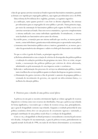 o fato de que apenas carreiras essenciais ao Estado requererão funcionários estatutários, passando
as demais a ser supridas por empregados públicos, cujo regime previdenciário será o do INSS.
    Uma reforma da Previdência deve englobar, portanto, as seguintes sugestões:
    a) a unificação, tanto quanto possível e sem ferir os direitos adquiridos, dos sistemas
       previdenciários para os empregados do setor público e privado. Numa primeira etapa,
       por meio da contratação de funcionários públicos pelo regime do INSS, exceto os de
       carreiras essenciais ao Estado. Para estes novos estatutários, o governo complementaria
       o sistema unificado com contas individuais capitalizadas. Eventualmente, o sistema
       seria facultado aos funcionários ativos antes da reforma.
    b) a médio prazo, a transição para um sistema unificado que envolva, ao menos parcial-
       mente, contas individuais e garanta uma renda mínima para os aposentados mais pobres.
    c) isonomia entre funcionários públicos ativos e inativos, garantindo-se, ao menos, que o
       valor da aposentadoria não ultrapasse o salário recebido pelo funcionário em atividade.

     No que se refere à gestão do Estado, as principais sugestões são:
     a) Reforma administrativa com a criação de critérios de desempenho das políticas públicas
        e realização de avaliações periódicas dos programas em curso. Deve-se evitar, em par-
        ticular, a mensuração das políticas públicas por critérios de oferta adicionada,
        substituindo-os pela mensuração de seus impactos sociais e econômicos.
     b) Revisão e uniformização dos processos de serviços na administração pública, visando
        tanto à melhora dos serviços públicos quanto à redução das despesas em gastos correntes.
     c) Diminuição dos gastos correntes a fim de permitir o aumento da poupança pública, a
        retomada do investimento do governo, em especial em infra-estrutura básica, e a
        melhoria da educação pública.




     6 Diretrizes para o desenho de uma política social efetiva

    A pobreza em um país se encontra estreitamente ligada ao volume agregado de recursos
disponíveis e à forma como esses recursos são distribuídos. Para que a pobreza seja reduzida
de forma significativa, é necessário que o volume de recursos cresça, mas, principalmente,
que o grau de desigualdade existente seja reduzido. Enquanto o resultado primordial de uma
política econômica efetiva deve ser um processo de crescimento vigoroso e sustentado, a
principal contribuição de uma política social eficaz é a redução da desigualdade.
    Como se viu, a desigualdade no Brasil permanece essencialmente a mesma há pelo menos
três décadas. A despeito de sua manutenção, o grau de pobreza recuou, particularmente na
segunda metade da década de 1990, em razão de três fatores determinantes: a) crescimento



A Agenda Perdida: diagnósticos e propostas para a retomada do crescimento com maior justiça social   44
 