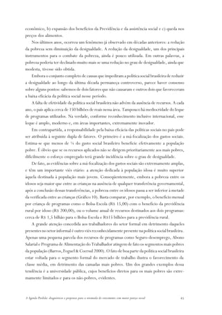 econômico, b) expansão dos benefícios da Previdência e da assistência social e c) queda nos
preços dos alimentos.
    Nos últimos anos, ocorreu um fenômeno já observado em décadas anteriores: a redução
da pobreza sem diminuição da desigualdade. A redução da desigualdade, um dos principais
instrumentos para o combate da pobreza, ainda é pouco utilizada. Em outras palavras, a
pobreza poderia ter declinado muito mais se uma redução no grau de desigualdade, ainda que
modesta, tivesse sido obtida.
    Embora o conjunto completo de causas que impediram a política social brasileira de reduzir
a desigualdade ao longo da última década permaneça controverso, parece haver consenso
sobre alguns pontos: sabemos de dois fatores que não causaram e outros dois que favoreceram
a baixa eficácia da política social nesse período.
    A falta de efetividade da política social brasileira não advém da ausência de recursos. A cada
ano, o país aplica cerca de 150 bilhões de reais nessa área. Tampouco há mediocridade do leque
de programas utilizados. Na verdade, conforme reconhecimento inclusive internacional, esse
leque é amplo, moderno e, em áreas importantes, extremamente inovador.
    Em contrapartida, a responsabilidade pela baixa eficácia das políticas sociais no país pode
ser atribuída à seguinte dupla de fatores. O primeiro é a má-focalização dos gastos sociais.
Estima-se que menos de ¼ do gasto social brasileiro beneficie efetivamente a população
pobre. É óbvio que se os recursos aplicados não se dirigem prioritariamente aos mais pobres,
dificilmente o esforço empregado terá grande incidência sobre o grau de desigualdade.
    De fato, as evidências sobre a má-focalização dos gastos sociais são extremamente amplas,
e têm um importante viés etário: a atenção dedicada à população idosa é muito superior
àquela destinada à população mais jovem. Conseqüentemente, embora a pobreza entre os
idosos seja maior que entre as crianças na ausência de qualquer transferência governamental,
após a conclusão dessas transferências, a pobreza entre os idosos passa a ser inferior à metade
da verificada entre as crianças (Gráfico 10). Basta comparar, por exemplo, o benefício mensal
por criança de programas como o Bolsa-Escola (R$ 15,00) com o benefício da previdência
rural por idoso (R$ 200,00), ou o volume anual de recursos destinados aos dois programas:
cerca de R$ 1,5 bilhão para o Bolsa-Escola e R$15 bilhões para a previdência rural.
    A grande atenção concedida aos trabalhadores do setor formal em detrimento daqueles
presentes no setor informal é outro viés reconhecidamente presente na política social brasileira.
Apenas uma pequena parcela dos recursos de programas como Seguro-desemprego, Abono
Salarial e Programa de Alimentação do Trabalhador atingem de fato os segmentos mais pobres
da população (Barros, Foguel & Coersul 2000). O fato de boa parte da política social brasileira
estar voltada para o segmento formal do mercado de trabalho ilustra o favorecimento da
classe média, em detrimento das camadas mais pobres. Um dos grandes exemplos dessa
tendência é a universidade pública, cujos benefícios diretos para os mais pobres são extre-
mamente limitados e para os não-pobres, evidentes.



A Agenda Perdida: diagnósticos e propostas para a retomada do crescimento com maior justiça social   45
 