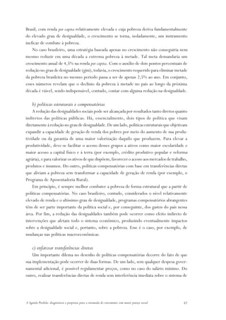 Brasil, com renda per capita relativamente elevada e cuja pobreza deriva fundamentalmente
do elevado grau de desigualdade, o crescimento se torna, isoladamente, um instrumento
ineficaz de combate à pobreza.
    No caso brasileiro, uma estratégia baseada apenas no crescimento não conseguiria nem
mesmo reduzir em uma década a extrema pobreza à metade. Tal meta demandaria um
crescimento anual de 4,5% na renda per capita. Com o auxílio de dois pontos percentuais de
redução no grau de desigualdade (gini), todavia, o crescimento requerido para eliminar metade
da pobreza brasileira no mesmo período passa a ser de apenas 2,5% ao ano. Em conjunto,
esses números revelam que o declínio da pobreza à metade no país ao longo da próxima
década é viável, sendo indispensável, contudo, contar com alguma redução na desigualdade.

    b) políticas estruturais e compensatórias
    A redução das desigualdades sociais pode ser alcançada por resultados tanto diretos quanto
indiretos das políticas públicas. Há, essencialmente, dois tipos de política que visam
diretamente à redução no grau de desigualdade. De um lado, políticas estruturais que objetivam
expandir a capacidade de geração de renda dos pobres por meio do aumento de sua produ-
tividade ou da garantia de uma maior valorização daquilo que produzem. Para elevar a
produtividade, deve-se facilitar o acesso desses grupos a ativos como maior escolaridade e
maior acesso a capital físico e à terra (por exemplo, crédito produtivo popular e reforma
agrária), e para valorizar os ativos de que dispõem, favorecer o acesso aos mercados de trabalho,
produtos e insumos. Do outro, políticas compensatórias com base em transferências diretas
que aliviam a pobreza sem transformar a capacidade de geração de renda (por exemplo, o
Programa de Aposentadoria Rural).
    Em princípio, é sempre melhor combater a pobreza de forma estrutural que a partir de
políticas compensatórias. No caso brasileiro, contudo, considerados o nível relativamente
elevado de renda e o altíssimo grau de desigualdade, programas compensatórios abrangentes
têm de ser parte importante da política social e, por conseguinte, dos gastos do país nessa
área. Por fim, a redução das desigualdades também pode ocorrer como efeito indireto de
intervenções que afetam todo o sistema econômico, produzindo eventualmente impactos
sobre a desigualdade social e, portanto, sobre a pobreza. Esse é o caso, por exemplo, de
mudanças nas políticas macroeconômicas.

    c) enfatizar transferências diretas
    Um importante dilema no desenho de políticas compensatórias decorre do fato de que
sua implementação pode ocorrer de duas formas. De um lado, sem qualquer despesa gover-
namental adicional, é possível regulamentar preços, como no caso do salário mínimo. Do
outro, realizar transferências diretas de renda sem interferência imediata sobre o sistema de




A Agenda Perdida: diagnósticos e propostas para a retomada do crescimento com maior justiça social   47
 