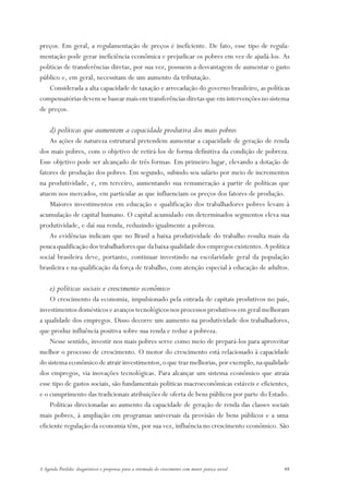 preços. Em geral, a regulamentação de preços é ineficiente. De fato, esse tipo de regula-
mentação pode gerar ineficiência econômica e prejudicar os pobres em vez de ajudá-los. As
políticas de transferências diretas, por sua vez, possuem a desvantagem de aumentar o gasto
público e, em geral, necessitam de um aumento da tributação.
    Considerada a alta capacidade de taxação e arrecadação do governo brasileiro, as políticas
compensatórias devem se basear mais em transferências diretas que em intervenções no sistema
de preços.

     d) políticas que aumentem a capacidade produtiva dos mais pobres
    As ações de natureza estrutural pretendem aumentar a capacidade de geração de renda
dos mais pobres, com o objetivo de retirá-los de forma definitiva da condição de pobreza.
Esse objetivo pode ser alcançado de três formas. Em primeiro lugar, elevando a dotação de
fatores de produção dos pobres. Em segundo, subindo seu salário por meio de incrementos
na produtividade, e, em terceiro, aumentando sua remuneração a partir de políticas que
atuem nos mercados, em particular as que influenciam os preços dos fatores de produção.
    Maiores investimentos em educação e qualificação dos trabalhadores pobres levam à
acumulação de capital humano. O capital acumulado em determinados segmentos eleva sua
produtividade, e daí sua renda, reduzindo igualmente a pobreza.
    As evidências indicam que no Brasil a baixa produtividade do trabalho resulta mais da
pouca qualificação dos trabalhadores que da baixa qualidade dos empregos existentes. A política
social brasileira deve, portanto, continuar investindo na escolaridade geral da população
brasileira e na qualificação da força de trabalho, com atenção especial à educação de adultos.

     e) políticas sociais e crescimento econômico
    O crescimento da economia, impulsionado pela entrada de capitais produtivos no país,
investimentos domésticos e avanços tecnológicos nos processos produtivos em geral melhoram
a qualidade dos empregos. Disso decorre um aumento na produtividade dos trabalhadores,
que produz influência positiva sobre sua renda e reduz a pobreza.
    Nesse sentido, investir nos mais pobres serve como meio de prepará-los para aproveitar
melhor o processo de crescimento. O motor do crescimento está relacionado à capacidade
do sistema econômico de atrair investimentos, o que traz melhorias, por exemplo, na qualidade
dos empregos, via inovações tecnológicas. Para alcançar um sistema econômico que atraia
esse tipo de gastos sociais, são fundamentais políticas macroeconômicas estáveis e eficientes,
e o cumprimento das tradicionais atribuições de oferta de bens públicos por parte do Estado.
    Políticas direcionadas ao aumento da capacidade de geração de renda das classes sociais
mais pobres, à ampliação em programas universais da provisão de bens públicos e a uma
eficiente regulação da economia têm, por sua vez, influência no crescimento econômico. São




A Agenda Perdida: diagnósticos e propostas para a retomada do crescimento com maior justiça social   48
 