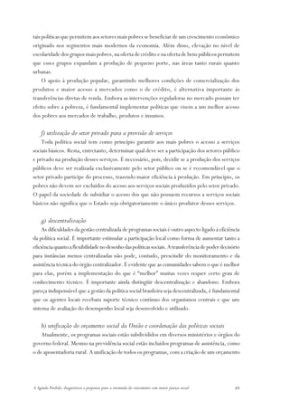tais políticas que permitem aos setores mais pobres se beneficiar de um crescimento econômico
originado nos segmentos mais modernos da economia. Além disso, elevação no nível de
escolaridade dos grupos mais pobres, na oferta de crédito e na oferta de bens públicos permitem
que esses grupos expandam a produção de pequeno porte, nas áreas tanto rurais quanto
urbanas.
     O apoio à produção popular, garantindo melhores condições de comercialização dos
produtos e maior acesso a mercados como o de crédito, é alternativa importante às
transferências diretas de renda. Embora as intervenções reguladoras no mercado possam ter
efeito sobre a pobreza, é fundamental implementar políticas que visem a um melhor acesso
dos pobres aos mercados de trabalho, produtos e insumos.

    f) utilização do setor privado para a provisão de serviços
    Toda política social tem como princípio garantir aos mais pobres o acesso a serviços
sociais básicos. Resta, entretanto, determinar qual deve ser a participação dos setores público
e privado na produção desses serviços. É necessário, pois, decidir se a produção dos serviços
públicos deve ser realizada exclusivamente pelo setor público ou se é recomendável que o
setor privado participe do processo, trazendo maior eficiência à produção. Em princípio, os
pobres não devem ser excluídos do acesso aos serviços sociais produzidos pelo setor privado.
O papel da sociedade de subsidiar o acesso dos que não possuem recursos a serviços sociais
básicos não significa que o Estado seja obrigatoriamente o único produtor desses serviços.

    g) descentralização
     As dificuldades da gestão centralizada de programas sociais é outro aspecto ligado à eficiência
da política social. É importante estimular a participação local como forma de aumentar tanto a
eficiência quanto a flexibilidade no desenho das políticas sociais. A transferência de poder decisório
para instâncias menos centralizadas não pode, contudo, prescindir do monitoramento e da
assistência técnica do órgão centralizador. É evidente que as comunidades sabem o que é melhor
para elas, porém a implementação do que é “melhor” muitas vezes requer certo grau de
conhecimento técnico. É importante ainda distingüir descentralização e abandono. Embora
pareça indispensável que a gestão da política social brasileira seja descentralizada, é fundamental
que os agentes locais recebam suporte técnico contínuo dos organismos centrais e que um
sistema de avaliação do desempenho local seja desenvolvido e utilizado.

    h) unificação do orçamento social da União e coordenação das políticas sociais
    Atualmente, os programas sociais estão subdivididos em diversos ministérios e órgãos do
governo federal. Mesmo na previdência social estão incluídos programas de assistência, como
o de aposentadoria rural. A unificação de todos os programas, com a criação de um orçamento




A Agenda Perdida: diagnósticos e propostas para a retomada do crescimento com maior justiça social   49
 