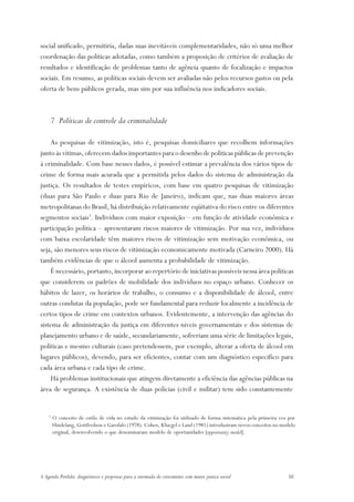 social unificado, permitiria, dadas suas inevitáveis complementaridades, não só uma melhor
coordenação das políticas adotadas, como também a proposição de critérios de avaliação de
resultados e identificação de problemas tanto de agência quanto de focalização e impactos
sociais. Em resumo, as políticas sociais devem ser avaliadas não pelos recursos gastos ou pela
oferta de bens públicos gerada, mas sim por sua influência nos indicadores sociais.



        7 Políticas de controle da criminalidade

    As pesquisas de vitimização, isto é, pesquisas domiciliares que recolhem informações
junto às vítimas, oferecem dados importantes para o desenho de políticas públicas de prevenção
à criminalidade. Com base nesses dados, é possível estimar a prevalência dos vários tipos de
crime de forma mais acurada que a permitida pelos dados do sistema de administração da
justiça. Os resultados de testes empíricos, com base em quatro pesquisas de vitimização
(duas para São Paulo e duas para Rio de Janeiro), indicam que, nas duas maiores áreas
metropolitanas do Brasil, há distribuição relativamente eqüitativa do risco entre os diferentes
segmentos sociais3. Indivíduos com maior exposição – em função de atividade econômica e
participação política – apresentaram riscos maiores de vitimização. Por sua vez, indivíduos
com baixa escolaridade têm maiores riscos de vitimização sem motivação econômica, ou
seja, são menores seus riscos de vitimização economicamente motivada (Carneiro 2000). Há
também evidências de que o álcool aumenta a probabilidade de vitimização.
    É necessário, portanto, incorporar ao repertório de iniciativas possíveis nessa área políticas
que considerem os padrões de mobilidade dos indivíduos no espaço urbano. Conhecer os
hábitos de lazer, os horários de trabalho, o consumo e a disponibilidade de álcool, entre
outras condutas da população, pode ser fundamental para reduzir localmente a incidência de
certos tipos de crime em contextos urbanos. Evidentemente, a intervenção das agências do
sistema de administração da justiça em diferentes níveis governamentais e dos sistemas de
planejamento urbano e de saúde, secundariamente, sofreriam uma série de limitações legais,
políticas e mesmo culturais (caso pretendessem, por exemplo, alterar a oferta de álcool em
lugares públicos), devendo, para ser eficientes, contar com um diagnóstico específico para
cada área urbana e cada tipo de crime.
    Há problemas institucionais que atingem diretamente a eficiência das agências públicas na
área de segurança. A existência de duas polícias (civil e militar) tem sido constantemente


    3
        O conceito de estilo de vida no estudo da vitimização foi utilizado de forma sistemática pela primeira vez por
        Hindelang, Gottfredson e Garofalo (1978). Cohen, Kluegel e Land (1981) introduziram novos conceitos no modelo
        original, desenvolvendo o que denominaram modelo de oportunidades [opportunity model].




A Agenda Perdida: diagnósticos e propostas para a retomada do crescimento com maior justiça social                50
 