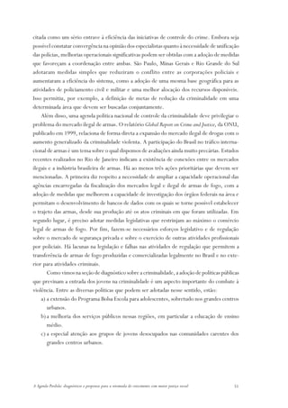 citada como um sério entrave à eficiência das iniciativas de controle do crime. Embora seja
possível constatar convergência na opinião dos especialistas quanto à necessidade de unificação
das polícias, melhorias operacionais significativas podem ser obtidas com a adoção de medidas
que favoreçam a coordenação entre ambas. São Paulo, Minas Gerais e Rio Grande do Sul
adotaram medidas simples que reduziram o conflito entre as corporações policiais e
aumentaram a eficiência do sistema, como a adoção de uma mesma base geográfica para as
atividades de policiamento civil e militar e uma melhor alocação dos recursos disponíveis.
Isso permitiu, por exemplo, a definição de metas de redução da criminalidade em uma
determinada área que devem ser buscadas conjuntamente.
    Além disso, uma agenda política nacional de controle da criminalidade deve privilegiar o
problema do mercado ilegal de armas. O relatório Global Report on Crime and Justice, da ONU,
publicado em 1999, relaciona de forma direta a expansão do mercado ilegal de drogas com o
aumento generalizado da criminalidade violenta. A participação do Brasil no tráfico interna-
cional de armas é um tema sobre o qual dispomos de avaliações ainda muito precárias. Estudos
recentes realizados no Rio de Janeiro indicam a existência de conexões entre os mercados
ilegais e a indústria brasileira de armas. Há ao menos três ações prioritárias que devem ser
mencionadas. A primeira diz respeito a necessidade de ampliar a capacidade operacional das
agências encarregadas da fiscalização dos mercados legal e ilegal de armas de fogo, com a
adoção de medidas que melhorem a capacidade de investigação dos órgãos federais na área e
permitam o desenvolvimento de bancos de dados com os quais se torne possível estabelecer
o trajeto das armas, desde sua produção até os atos criminais em que foram utilizadas. Em
segundo lugar, é preciso adotar medidas legislativas que restrinjam ao máximo o comércio
legal de armas de fogo. Por fim, fazem-se necessários esforços legislativo e de regulação
sobre o mercado de segurança privada e sobre o exercício de outras atividades profissionais
por policiais. Há lacunas na legislação e falhas nas atividades de regulação que permitem a
transferência de armas de fogo produzidas e comercializadas legalmente no Brasil e no exte-
rior para atividades criminais.
       Como vimos na seção de diagnóstico sobre a criminalidade, a adoção de políticas públicas
que previnam a entrada dos jovens na criminalidade é um aspecto importante do combate à
violência. Entre as diversas políticas que podem ser adotadas nesse sentido, estão:
    a) a extensão do Programa Bolsa Escola para adolescentes, sobretudo nos grandes centros
       urbanos.
    b) a melhoria dos serviços públicos nessas regiões, em particular a educação de ensino
       médio.
    c) a especial atenção aos grupos de jovens desocupados nas comunidades carentes dos
       grandes centros urbanos.




A Agenda Perdida: diagnósticos e propostas para a retomada do crescimento com maior justiça social   51
 