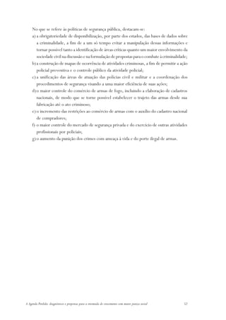 No que se refere às políticas de segurança pública, destacam-se:
     a) a obrigatoriedade de disponibilização, por parte dos estados, das bases de dados sobre
        a criminalidade, a fim de a um só tempo evitar a manipulação dessas informações e
        tornar possível tanto a identificação de áreas críticas quanto um maior envolvimento da
        sociedade civil na discussão e na formulação de propostas para o combate à criminalidade;
     b) a construção de mapas de ocorrência de atividades criminosas, a fim de permitir a ação
        policial preventiva e o controle público da atividade policial;
     c) a unificação das áreas de atuação das polícias civil e militar e a coordenação dos
        procedimentos de segurança visando a uma maior eficiência de suas ações;
     d)o maior controle do comércio de armas de fogo, incluindo a elaboração de cadastros
        nacionais, de modo que se torne possível estabelecer o trajeto das armas desde sua
        fabricação até o ato criminoso;
     e) o incremento das restrições ao comércio de armas com o auxílio do cadastro nacional
        de compradores;
     f) o maior controle do mercado de segurança privada e do exercício de outras atividades
        profissionais por policiais;
     g) o aumento da punição dos crimes com ameaça à vida e do porte ilegal de armas.




A Agenda Perdida: diagnósticos e propostas para a retomada do crescimento com maior justiça social   52
 