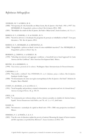 Referências bibliográficas


ANDRADE, M. V. & LISBOA, M. B.
(2000) “Desesperança de vida: homicídio em Minas Gerais, Rio de Janeiro e São Paulo: 1981 a 1997”. Em:
       HENRIQUES, R. Desigualdade e pobreza no Brasil. Rio de Janeio; IPEA. 2000.
(2001) “Mortalidade dos estados do Rio de Janeiro, São Paulo e Minas Gerais”, Estudos Econômicos, vol. 31, n. 1.

BARROS, R. P.; CORSEUIL, C. H. & FOGUEL, M. N.
(2001) “Incentivos adversos e a focalização dos programas de proteção ao trabalhador no Brasil”. Texto para
       discussão n. 784. Rio de Janeiro, IPEA.

BARROS, R. P.; HENRIQUES, R. & MENDONÇA, R.
(2000) “Desigualdade e pobreza no Brasil: retrato de uma estabilidade inaceitável”. Em: HENRIQUES, R.
       Desigualdade e pobreza no Brasil. Op. cit.

BEHRMAN, J.; DURYEA, S. & SZEKELY, M.
(1999) “Schooling investments and aggregate conditions: a household-survey-based approach for Latin
       America and the Caribbean”. Inter-American Development Bank. Mimeo.

BUVINIC, M. & MORRISON, A.
(1999) Notas técnicas: prevención de la violencia. Washington: Banco Interamericano de Desenvolvimento.

CARNEIRO, L. P.
(1999) “Para medir a violência”. Em: PANDOLFI, D. et al. Cidadania, justiça e violência. Rio de Janeiro:
       Fundação Getúlio Vargas.
(2000) “Os determinantes do crime nas regiões metropolitanas do Rio de Janeiro e São Paulo”. Relatório de
       Pesquisa. Banco Mundial.

COHEN, D.; KLUEGEL, J. R. & LAND, K. C.
(1981) “Social inequality and predatory criminal victimaization: an exposition and test of a formal theory”.
       American Sociological Review, 46, p. 505-24.

CRUZ, J. M.
(1999) “La victimización por violencia urbana: niveles y factores asociados en ciudades de América Latina y
       España”. Revista Panamericana Salud Publica, ano 78, vol. 5, n. 4/5, abril/maio.

ELLERY, R.
(2002) “Investimento e acumulação de capital no Brasil entre 1970 e 2000: uma perspectiva neoclássica”.
       Mimeo.

FERREIRA, P. C. & PESSÔA, S. de A. F.
(2002) “Can the costs of education explain the poverty of nations? Measuring the impact of factors taxation
       and life expectancy on productivity diferences”. Ensaios Econômicos da EPGE, 439.




         A Agenda Perdida: diagnósticos e propostas para a retomada do crescimento com maior justiça social        53
 