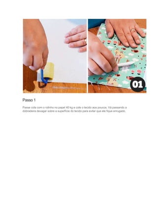 Passo 1
Passe cola com o rolinho no papel 40 kg e cole o tecido aos poucos. Vá passando a
dobradeira devagar sobre a superfície do tecido para evitar que ele fique enrugado.

 