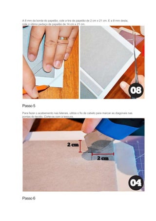A 8 mm da borda do papelão, cole a tira de papelão de 2 cm x 21 cm. E a 8 mm desta,
cole o último pedaço de papelão de 14 cm x 21 cm.

Passo 5
Para fazer o acabamento nas laterais, utilize o fio de cabelo para marcar as diagonais nas
pontas do tecido. Corte-os com a tesoura.

Passo 6

 