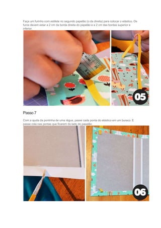 Faça um furinho com estilete no segundo papelão (o da direita) para colocar o elástico. Os
furos devem estar a 2 cm da borda direita do papelão e a 2 cm das bordas superior e
inferior.

Passo 7
Com a ajuda da pontinha de uma régua, passe cada ponta do elástico em um buraco. E
passe cola nas pontas que ficarem do lado do papelão

 