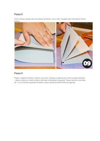 Passo 8
Com o pincel, passe cola nas sobras de tecido, vire e cole. Cuidado para não deixar formar
bolhas.

Passo 9
Pegue o papel reciclado e dobre-o ao meio. Coloque a agenda por cima do papel dobrado
- deixe a dobra no mesmo lado e alinhada à lombada da agenda. Passe cola em uma faixa
de 1 cm na borda esquerda da folha e cole a borda da última folha da agenda.

 