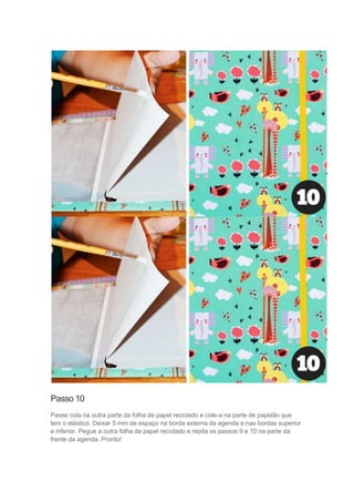 Passo 10
Passe cola na outra parte da folha de papel reciclado e cole-a na parte de papelão que
tem o elástico. Deixar 5 mm de espaço na borda externa da agenda e nas bordas superior
e inferior. Pegue a outra folha de papel reciclado e repita os passos 9 e 10 na parte da
frente da agenda. Pronto!

 