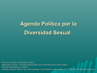 Agenda Política por laAgenda Política por la
Diversidad SexualDiversidad Sexual
Primera versión: MUDISEJ (2003),Primera versión: MUDISEJ (2003),
Segunda versión: Comité Organizador de la Marcha de la DiversidadSegunda versión: Comité Organizador de la Marcha de la Diversidad
Sexual Guadalajara (2005),Sexual Guadalajara (2005),
Versión actual: Centro de la Diversidad y los Derechos Sexuales, AC. Y Red de Ciudadanía Sexual.Versión actual: Centro de la Diversidad y los Derechos Sexuales, AC. Y Red de Ciudadanía Sexual.
 