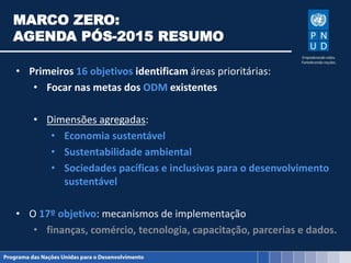 MARCO ZERO:
AGENDA PÓS-2015 RESUMO
• Primeiros 16 objetivos identificam áreas prioritárias:
• Focar nas metas dos ODM existentes
• Dimensões agregadas:
• Economia sustentável
• Sustentabilidade ambiental
• Sociedades pacíficas e inclusivas para o desenvolvimento
sustentável
• O 17º objetivo: mecanismos de implementação
• finanças, comércio, tecnologia, capacitação, parcerias e dados.
 
