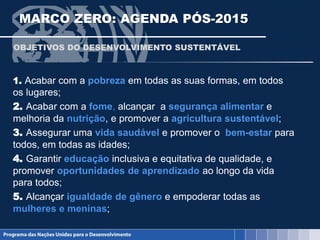 MARCO ZERO: AGENDA PÓS-2015
1. Acabar com a pobreza em todas as suas formas, em todos
os lugares;
2. Acabar com a fome, alcançar a segurança alimentar e
melhoria da nutrição, e promover a agricultura sustentável;
3. Assegurar uma vida saudável e promover o bem-estar para
todos, em todas as idades;
4. Garantir educação inclusiva e equitativa de qualidade, e
promover oportunidades de aprendizado ao longo da vida
para todos;
5. Alcançar igualdade de gênero e empoderar todas as
mulheres e meninas;
OBJETIVOS DO DESENVOLVIMENTO SUSTENTÁVEL
 