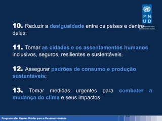 22
10. Reduzir a desigualdade entre os países e dentro
deles;
11. Tornar as cidades e os assentamentos humanos
inclusivos, seguros, resilientes e sustentáveis;
12. Assegurar padrões de consumo e produção
sustentáveis;
13. Tomar medidas urgentes para combater a
mudança do clima e seus impactos
 