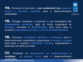 23
14. Conservar e promover o uso sustentável dos oceanos,
mares e recursos marinhos para o desenvolvimento
sustentável;
15. Proteger, recuperar e promover o uso sustentável dos
ecossistemas terrestres, gerir de forma sustentável as
florestas, combater à desertificação, bem como deter e
reverter a degradação do solo e a perda de biodiversidade;
16. Promover sociedades pacíficas e inclusivas para o
desenvolvimento sustentável, proporcionar o acesso à justiça
para todos e construir instituições eficazes, responsáveis ​​e
inclusivas em todos os níveis;
17. Fortalecer os mecanismos de implementação e
revitalizar a parceria global para o desenvolvimento
sustentável.
 
