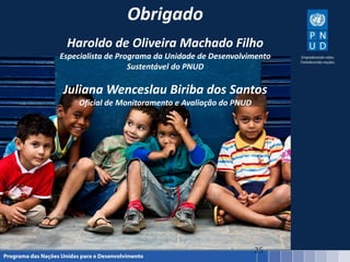 25
Obrigado
Haroldo de Oliveira Machado Filho
Especialista de Programa da Unidade de Desenvolvimento
Sustentável do PNUD
Juliana Wenceslau Biriba dos Santos
Oficial de Monitoramento e Avaliação do PNUD
 