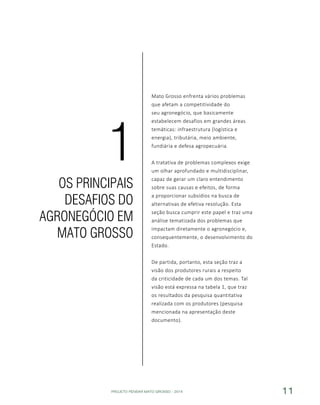 PROJETO PENSAR MATO GROSSO - 2014 11
Mato Grosso enfrenta vários problemas
que afetam a competitividade do
seu agronegócio, que basicamente
estabelecem desafios em grandes áreas
temáticas: infraestrutura (logística e
energia), tributária, meio ambiente,
fundiária e defesa agropecuária.
A tratativa de problemas complexos exige
um olhar aprofundado e multidisciplinar,
capaz de gerar um claro entendimento
sobre suas causas e efeitos, de forma
a proporcionar subsídios na busca de
alternativas de efetiva resolução. Esta
seção busca cumprir este papel e traz uma
análise tematizada dos problemas que
impactam diretamente o agronegócio e,
consequentemente, o desenvolvimento do
Estado.
De partida, portanto, esta seção traz a
visão dos produtores rurais a respeito
da criticidade de cada um dos temas. Tal
visão está expressa na tabela 1, que traz
os resultados da pesquisa quantitativa
realizada com os produtores (pesquisa
mencionada na apresentação deste
documento).
OS PRINCIPAIS
DESAFIOS DO
AGRONEGÓCIO EM
MATO GROSSO
1
 