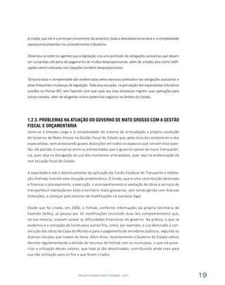 PROJETO PENSAR MATO GROSSO - 2014 19
já citada, que ele é o principal concorrente do produtor, dada a descabida burocracia e a complexidade
operacional presentes nos procedimentos tributários.
Observou-se entre os agentes que a legislação cria uma profusão de obrigações acessórias que devem
ser cumpridas sob pena de pagamento de multas desproporcionais, além de simples atos como retifi-
cações serem cobradas com taxações também desproporcionais.
Tal burocracia e complexidade são evidenciadas pelos excessos praticados nas obrigações acessórias e
pelas frequentes mudanças de legislação. Toda essa situação, na percepção dos especialistas tributários
ouvidos no Pensar MT, vem fazendo com que cada vez mais empresas migrem suas operações para
outros estados, além de afugentar outros potenciais negócios no âmbito do Estado.
1.2.3.	Problemas na Atuação do Governo de Mato Grosso com a Gestão
Fiscal e Orçamentária
Soma-se à elevada carga e à complexidade do sistema de arrecadação a própria condução
do Governo de Mato Grosso na Gestão Fiscal do Estado que, pela ótica dos produtores e dos
especialistas, vem provocando graves distorções em todos os aspectos que cercam essa ques-
tão. De partida, é consenso entre os entrevistados que o governo carece de maior transparên-
cia, quer seja na divulgação do uso dos montantes arrecadados, quer seja na evidenciação da
real situação fiscal do Estado.
A opacidade e até o desvirtuamento da aplicação do Fundo Estadual de Transporte e Habita-
ção (Fethab) ilustram esta situação problemática. O fundo, que é uma contribuição destinada
a financiar o planejamento, a execução, o acompanhamento e avaliação de obras e serviços de
transportes e habitação em todo o território mato-grossense, vem sendo gerido com diversas
distorções, a começar pelo excesso de modificações na sua base legal.
Desde que foi criado, em 2000, o Fethab, conforme informações da própria Secretaria de
Fazenda (Sefaz), já passou por 31 modificações (incluindo duas leis complementares) que,
na sua maioria, visavam sanear as dificuldades financeiras do governo. Na prática, o que se
evidencia é a utilização do fundo para outros fins, como, por exemplo, o uso destinado à con-
secução das obras da Copa do Mundo e para o pagamento de servidores públicos, segundo os
diversos estudos que tratam do tema. Além disso, recentemente o Governo do Estado editou
decreto regulamentando a divisão de recursos do Fethab com os municípios, o que irá pulve-
rizar a utilização desses valores, que hoje já são desvirtuados, contribuindo ainda mais para
sua não utilização para os fins a que foram criados.
 