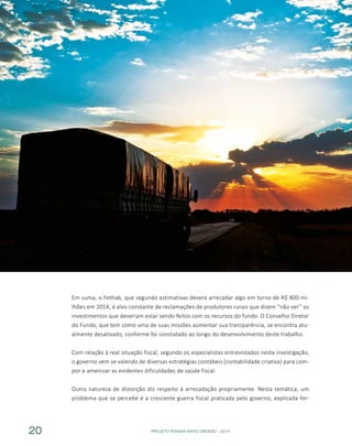 PROJETO PENSAR MATO GROSSO - 201420
Em suma, o Fethab, que segundo estimativas deverá arrecadar algo em torno de R$ 800 mi-
lhões em 2014, é alvo constante de reclamações de produtores rurais que dizem “não ver” os
investimentos que deveriam estar sendo feitos com os recursos do fundo. O Conselho Diretor
do Fundo, que tem como uma de suas missões aumentar sua transparência, se encontra atu-
almente desativado, conforme foi constatado ao longo do desenvolvimento deste trabalho.
Com relação à real situação fiscal, segundo os especialistas entrevistados nesta investigação,
o governo vem se valendo de diversas estratégias contábeis (contabilidade criativa) para com-
por e amenizar as evidentes dificuldades de saúde fiscal.
Outra natureza de distorção diz respeito à arrecadação propriamente. Nesta temática, um
problema que se percebe é a crescente guerra fiscal praticada pelo governo, explicada for-
 