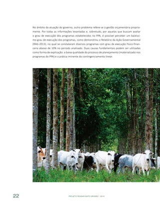 PROJETO PENSAR MATO GROSSO - 201422
No âmbito da atuação do governo, outro problema refere-se à gestão orçamentária propria-
mente. Por todas as informações levantadas e, sobretudo, por aquelas que buscam avaliar
o grau de execução dos programas estabelecidos no PPA, é possível perceber um baixíssi-
mo grau de execução dos programas, como demonstrou o Relatório da Ação Governamental
(RAG-2013), no qual se constataram diversos programas com grau de execução físico-finan-
ceira abaixo de 10% no período analisado. Duas causas fundamentais podem ser utilizadas
como forma de explicação: a baixa qualidade do processo de planejamento (materializado nos
programas do PPA) e a prática iminente do contingenciamento linear.
 