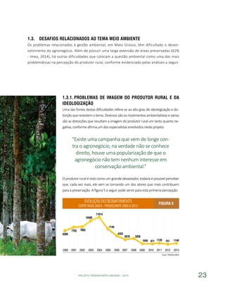 PROJETO PENSAR MATO GROSSO - 2014 23
1.3.	 Desafios relacionados ao Tema Meio Ambiente
Os problemas relacionados à gestão ambiental, em Mato Grosso, têm dificultado o desen-
volvimento do agronegócio. Além de possuir uma larga extensão de áreas preservadas (62%
- Imea, 2014), há outras dificuldades que colocam a questão ambiental como uma das mais
problemáticas na percepção do produtor rural, conforme evidenciado pelas análises a seguir.
1.3.1.	Problemas de Imagem do Produtor Rural e da
Ideologização
Uma das fontes destas dificuldades refere-se ao alto grau de ideologização e dis-
torção que revestem o tema. Diversos são os movimentos ambientalistas e várias
são as distorções que resultam a imagem do produtor rural um tanto quanto ne-
gativa, conforme afirma um dos especialistas envolvidos neste projeto:
“Existe uma campanha que vem de longe con-
tra o agronegócio, na verdade não se conhece
direito, houve uma popularização de que o
agronegócio não tem nenhum interesse em
conservação ambiental.”
O produtor rural é visto como um grande devastador, todavia é possível perceber
que, cada vez mais, ele vem se tornando um dos atores que mais contribuem
para a preservação. A figura 5 a seguir pode servir para esta primeria percepção.
Evolução do desmatamento
corte raso (Km²) - PRODES/INPE 2000 a 2013
Figura 5
Fonte: PRODES/INPE
 