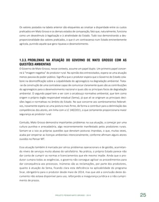 PROJETO PENSAR MATO GROSSO - 2014 25
Os valores postados na tabela anterior são eloquentes ao sinalizar a disparidade entre os custos
praticados em Mato Grosso e os demais estados de comparação, fato que, naturalmente, funciona
como um desestímulo à legalização e à atratividade do Estado. Tudo isso demonstrando a des-
proporcionalidade dos valores praticados, o que é um contrassenso num Estado eminentemente
agrícola, punindo aquele que gera riquezas e desenvolvimento.
1.3.3.	Problemas na Atuação do Governo de Mato Grosso com as
Questões Ambientais
O Governo de Mato Grosso, nesse contexto, assume um papel duplo. Um primeiro papel concer-
ne à “imagem negativa” do produtor rural. Na opinião dos entrevistados, espera-se uma atuação
menos passiva do poder público. Significa que o produtor espera que o Governo do Estado cola-
bore na desmistificação sobre a culpabilidade do agronegócio na degradação ambiental. Trata-
-se da construção de uma contratese capaz de comunicar claramente quais são as contribuições
do agronegócio para o desenvolvimento nacional e quais são os principais focos de degradação
ambiental. O segundo papel tem a ver com o arcabouço normativo ambiental, que tem como
origem o próprio órgão responsável estadual (Sema), já que ali se originam as principais deci-
sões legais e normativas no âmbito do Estado. No que concerne aos sombreamentos federati-
vos, novamente espera-se uma postura mais firme, de forma a contribuir para a delimitação das
competências dos atores, em linha com a LC 140/2011, o que certamente proporcionaria maior
segurança ao produtor rural.
Contudo, Mato Grosso demonstra importantes problemas na sua atuação, a começar por uma
cultura punitiva e arrecadatória, algo recorrentemente manifestado pelos produtores rurais.
Somam-se a isso as próprias questões que denotam posturas ímprobas, o que, muitas vezes,
acaba por emperrar as licenças ambientais intencionalmente, conforme afirmam alguns atores
ouvidos no Pensar MT.
Essa atuação também é marcada por sérios problemas operacionais e de gestão, acarretan-
do níveis de serviços muito abaixo do satisfatório. Na prática, o próprio Estado parece não
dar conta de cumprir as normas e licenciamentos que ele mesmo impõe. Ainda que o pro-
dutor cumpra todas as exigências, o governo não consegue agilizar os procedimentos para
dar consequência aos processos. Inúmeras são as reclamações, por parte dos produtores,
quanto à atuação da Sema, ficando clara esta deficiência na aplicabilidade do programa
Sicar, obrigatório para o produtor desde maio de 2014, mas que até a conclusão deste do-
cumento não estava disponível para uso, reforçando a insegurança jurídica e o não cumpri-
mento de prazos.
 