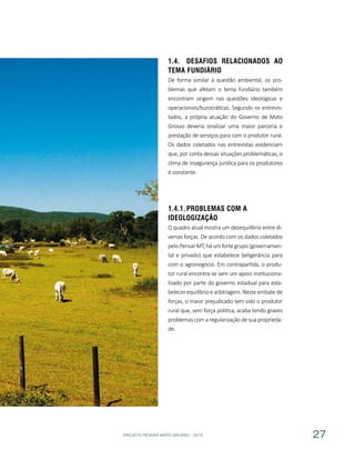 PROJETO PENSAR MATO GROSSO - 2014 27
1.4.	 Desafios relacionados ao
Tema Fundiário
De forma similar à questão ambiental, os pro-
blemas que afetam o tema fundiário também
encontram origem nas questões ideológicas e
operacionais/burocráticas. Segundo os entrevis-
tados, a própria atuação do Governo de Mato
Grosso deveria sinalizar uma maior parceria e
prestação de serviços para com o produtor rural.
Os dados coletados nas entrevistas evidenciam
que, por conta dessas situações problemáticas, o
clima de insegurança jurídica para os produtores
é constante.
1.4.1.	Problemas com a
Ideologização
O quadro atual mostra um desequilíbrio entre di-
versas forças. De acordo com os dados coletados
pelo Pensar MT, há um forte grupo (governamen-
tal e privado) que estabelece beligerância para
com o agronegócio. Em contrapartida, o produ-
tor rural encontra-se sem um apoio instituciona-
lizado por parte do governo estadual para esta-
belecer equilíbrio e arbitragem. Neste embate de
forças, o maior prejudicado tem sido o produtor
rural que, sem força política, acaba tendo graves
problemas com a regularização de sua proprieda-
de.
 