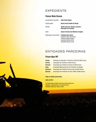PROJETO PENSAR MATO GROSSO - 2014 3
Coordenadora do projeto:
Projeto gráfico:
Revisão:
Fotos:
Elaboração do documento:
Aylla Emelly Kipper
Buenas Artes Estúdio de Design
Daniel Latorraca, Doralice Jacomazi,
Marinaldo Luiz Custódio
Arquivo Famato/José Medeiros Imagens
Fundação Dom Cabral
Professor Fabio Cammarota
Professor Marçal Chagas
Assistente Carlos Barros
Assistente Marina Lemos
EXPEDIENTE
Famato
Acrimat
Acrismat
Ampa
Aprosmat
Aprosoja
Federação da Agricultura e Pecuária do Estado de Mato Grosso
Associação dos Criadores de Mato Grosso
Associação dos Criadores de Suínos de Mato Grosso
Associação Mato-grossense dos Produtores de Algodão
Associação dos Produtores de Sementes de Mato Grosso
Associação dos Produtores de Soja e Milho de Mato Grosso
ENTIDADES PARCEIRAS
Pensar Mato Grosso
Fórum Agro MT
Todos os direitos preservados.
As informações contidas neste documento podem ser
utilizadas, reproduzidas ou de alguma forma
reveladas desde que citada a fonte.
Julho de 2014
 