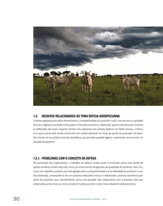 PROJETO PENSAR MATO GROSSO - 201430
1.5.	 Desafios relacionados ao Tema Defesa Agropecuária
A defesa agropecuária afeta diretamente a competitividade do produtor rural, uma vez que a sanidade
animal e vegetal é condição crítica para o mercado nacional e, sobretudo, para o internacional. Embora
as definições de maior impacto tenham seu epicentro em âmbito federal, em Mato Grosso, a forma
com que o tema está sendo conduzido vem potencializando os riscos da perda da produção. Os desa-
fios iniciam-se no próprio conceito da defesa, passam pela questão legal e, novamente, se encerram na
atuação do governo.
1.5.1.	 Problemas com o Conceito da Defesa
Na percepção dos especialistas, o trabalho da defesa muitas vezes é encarado como uma tarefa de
polícia sanitária, sendo vista não como um instrumento da garantia da qualidade do produto, mas, sim,
como um trabalho punitivo, que não agrega valor à competitividade e à lucratividade do produtor rural.
Esta distorção, consequência de um processo educativo inócuo e distanciado, provoca resistência por
parte do produtor que, naturalmente, toma uma posição não colaborativa com a questão, fato que
potencializa ainda mais os riscos, tendo em vista que ele é o ator mais relevante neste processo.
 