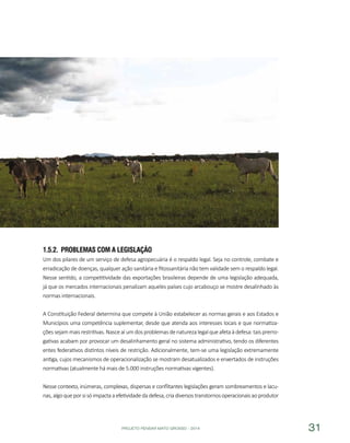 PROJETO PENSAR MATO GROSSO - 2014 31
1.5.2.	 Problemas com a Legislação
Um dos pilares de um serviço de defesa agropecuária é o respaldo legal. Seja no controle, combate e
erradicação de doenças, qualquer ação sanitária e fitossanitária não tem validade sem o respaldo legal.
Nesse sentido, a competitividade das exportações brasileiras depende de uma legislação adequada,
já que os mercados internacionais penalizam aqueles países cujo arcabouço se mostre desalinhado às
normas internacionais.
A Constituição Federal determina que compete à União estabelecer as normas gerais e aos Estados e
Municípios uma competência suplementar, desde que atenda aos interesses locais e que normatiza-
çõessejam maisrestritivas.Nasceaí umdosproblemasdenaturezalegalqueafetaàdefesa:taisprerro-
gativas acabam por provocar um desalinhamento geral no sistema administrativo, tendo os diferentes
entes federativos distintos níveis de restrição. Adicionalmente, tem-se uma legislação extremamente
antiga, cujos mecanismos de operacionalização se mostram desatualizados e enxertados de instruções
normativas (atualmente há mais de 5.000 instruções normativas vigentes).
Nesse contexto, inúmeras, complexas, dispersas e conflitantes legislações geram sombreamentos e lacu-
nas,algoqueporsisóimpactaaefetividadedadefesa,criadiversostranstornosoperacionaisaoprodutor
 