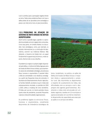 PROJETO PENSAR MATO GROSSO - 201432
rural e contribui para a percepção negativa frente
ao tema. Todos estes problemas fazem com que a
defesa deixe de ser percebida como estratégica e
passe a ser vista como mais um peso burocrático.
1.5.3.	Problemas na Atuação do
Governo dE Mato Grosso na Defesa
Agropecuária
Assim como a questão legal, a gestão e a opera-
ção da sanidade animal e vegetal são conduzidas,
numa boa parte, em âmbito federal. As discus-
sões mais estratégicas, como, por exemplo, os
acordos internacionais ou a construção de labo-
ratórios, ocorrem nas instâncias federais. Não
obstante, o Governo do Estado tem um papel
fundamental na governança do tema e, neste as-
pecto, diversos são os seus desafios.
O problema se origina no próprio órgão responsá-
velpeladefesa,oInstitutodeDefesaAgropecuária
do Estado de Mato Grosso (Indea), que atualmen-
te carece de centralidade estratégica, de estrutura
física, humana e orçamentária. É possível inferir
a falta de centralidade e de relevância estratégi-
ca a partir das frequentes trocas de comando. A
Secretaria de Desenvolvimento Rural e Agricultu-
ra Familiar (Sedraf), secretaria à qual o Indea está
autarquicamente vinculado, no período de 2010
a 2014, sofreu a mudança de cinco secretários.
O Indea, por sua vez, no mesmo período, trocou
quatro vezes de presidente, causando frequentes
rupturas e descontinuidades organizacionais.
Os problemas ligados às estruturas físicas,
humanas e orçamentárias, visivelmente
decorrentes da irrelevância estratégica do
tema, inviabilizam, na prática, as ações de
Defesa do Estado de Mato Grosso e impac-
tam direta e operacionalmente o produ-
tor rural. São recorrentes os depoimentos
a respeito do sucateamento do Indea, das
dificuldades com os serviços e com o des-
preparo dos agentes governamentais. Atu-
almente o Indea está estruturado em uni-
dades regionais, lotadas em 12 municípios e
operacionalizadas em escritórios totalmen-
te desprovidos de capacidade para executar
as ações e os serviços de defesa.
 
