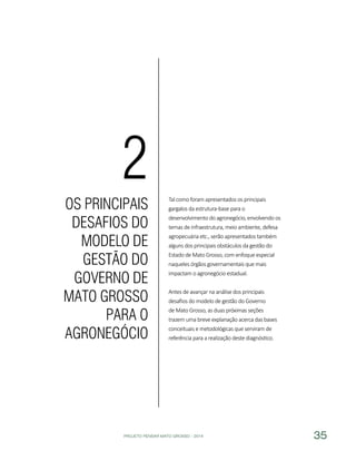 PROJETO PENSAR MATO GROSSO - 2014 35
Tal como foram apresentados os principais
gargalos da estrutura-base para o
desenvolvimento do agronegócio, envolvendo os
temas de infraestrutura, meio ambiente, defesa
agropecuária etc., serão apresentados também
alguns dos principais obstáculos da gestão do
Estado de Mato Grosso, com enfoque especial
naqueles órgãos governamentais que mais
impactam o agronegócio estadual.
Antes de avançar na análise dos principais
desafios do modelo de gestão do Governo
de Mato Grosso, as duas próximas seções
trazem uma breve explanação acerca das bases
conceituais e metodológicas que serviram de
referência para a realização deste diagnóstico.
OS PRINCIPAIS
DESAFIOS DO
MODELO DE
GESTÃO DO
GOVERNO DE
MATO GROSSO
PARA O
AGRONEGÓCIO
2
 