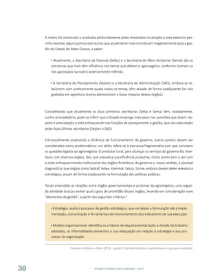 PROJETO PENSAR MATO GROSSO - 201438
A matriz foi construída e analisada profundamente pelos envolvidos no projeto e este exercício per-
mitiu levantar alguns pontos estruturais que atualmente mais contribuem negativamente para a ges-
tão do Estado de Mato Grosso, a saber:
Atualmente, a Secretaria de Fazenda (Sefaz) e a Secretaria de Meio Ambiente (Sema) são as
estruturas que mais têm influência nos temas que afetam o agronegócio, conforme ilustram os
nós apontados na matriz anteriormente referida.
A Secretaria de Planejamento (Seplan) e a Secretaria de Administração (SAD), embora se re-
lacionem com praticamente quase todos os temas, têm atuado de forma coadjuvante (os nós
grafados em aparência laranja demonstram o baixo impacto destes órgãos).
Considerando que atualmente as duas primeiras secretarias (Sefaz e Sema) têm, notadamente,
cunho arrecadatório, pode-se inferir que o Estado emprega mais peso nas questões que dizem res-
peito à arrecadação e está enfraquecido nas funções de planejamento e gestão, que são executadas
pelas duas últimas secretarias (Seplan e SAD).
Estruturalmente analisando a dinâmica de funcionamento do governo, outros pontos devem ser
considerados como problemáticos: um deles refere-se à estrutura fragmentária com que convivem
as questões ligadas ao agronegócio. O produtor rural, para alcançar os serviços do governo faz inter-
faces com diversos órgãos, fato que prejudica sua eficiência produtiva. Outro ponto tem a ver com
o claro enfraquecimento institucional dos órgãos finalísticos do governo e, nesse sentido, é possível
diagnosticar que órgãos como Sedraf, Indea, Intermat, Setpu, Sicme, embora devam deter relevância
estratégica, atuam de forma coadjuvante na formulação das políticas públicas.
Tendo entendido as relações entre órgãos governamentais e os temas do agronegócio, uma segun-
da atividade buscou avaliar qual o grau de prontidão desses órgãos, levando em consideração nove
“elementos de gestão”, a partir dos seguintes critérios:²
Estratégia: avalia o processo de gestão estratégica, que vai desde a formulação até a imple-
mentação, comunicação e ferramentas de monitoramento dos indicadores de sua execução.
Modelo organizacional: identifica os critérios de departamentalização e divisão do trabalho
adotados, as informalidades existentes e sua adequação em relação à estratégia e aos pro-
cessos da organização.
²Adaptado de Martins e Marini (2010), capítulo 6: Alinhando estruturas implementadoras e pactuando resultados.
 
