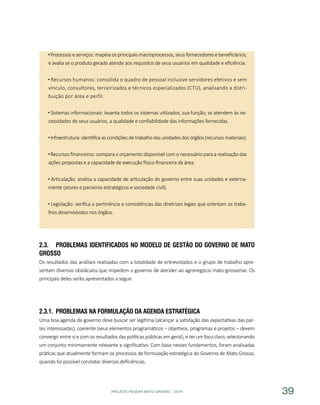 PROJETO PENSAR MATO GROSSO - 2014 39
Processos e serviços: mapeia os principais macroprocessos, seus fornecedores e beneficiários,
e avalia se o produto gerado atende aos requisitos de seus usuários em qualidade e eficiência.
Recursos humanos: consolida o quadro de pessoal inclusive servidores efetivos e sem
vínculo, consultores, terceirizados e técnicos especializados (CTU), analisando a distri-
buição por área e perfil.
Sistemas informacionais: levanta todos os sistemas utilizados, sua função, se atendem às ne-
cessidades de seus usuários, a qualidade e confiabilidade das informações fornecidas.
Infraestrutura: identifica as condições de trabalho das unidades dos órgãos (recursos materiais).
Recursos financeiros: compara o orçamento disponível com o necessário para a realização das
ações propostas e a capacidade de execução físico-financeira da área.
Articulação: analisa a capacidade de articulação do governo entre suas unidades e externa-
mente (atores e parceiros estratégicos e sociedade civil).
Legislação: verifica a pertinência e consistências das diretrizes legais que orientam os traba-
lhos desenvolvidos nos órgãos.
2.3.	 Problemas identificados no Modelo de Gestão do Governo de Mato
Grosso
Os resultados das análises realizadas com a totalidade de entrevistados e o grupo de trabalho apre-
sentam diversos obstáculos que impedem o governo de atender ao agronegócio mato-grossense. Os
principais deles serão apresentados a seguir.
2.3.1.	 Problemas na Formulação da Agenda Estratégica
Uma boa agenda de governo deve buscar ser legítima (alcançar a satisfação das expectativas das par-
tes interessadas), coerente (seus elementos programáticos – objetivos, programas e projetos – devem
convergir entre si e com os resultados das políticas públicas em geral), e ter um foco claro, selecionando
um conjunto minimamente relevante e significativo. Com base nesses fundamentos, foram analisadas
práticas que atualmente formam os processos de formulação estratégica do Governo de Mato Grosso,
quando foi possível constatar diversas deficiências.
 