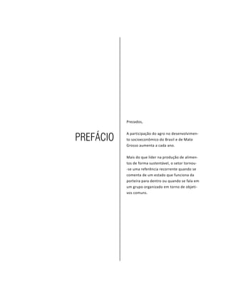 PROJETO PENSAR MATO GROSSO - 20144
Prezados,
A participação do agro no desenvolvimen-
to socioeconômico do Brasil e de Mato
Grosso aumenta a cada ano.
Mais do que líder na produção de alimen-
tos de forma sustentável, o setor tornou-
-se uma referência recorrente quando se
comenta de um estado que funciona da
porteira para dentro ou quando se fala em
um grupo organizado em torno de objeti-
vos comuns.
Prefácio
 