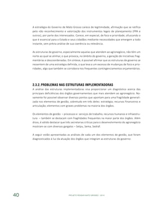 PROJETO PENSAR MATO GROSSO - 201440
A estratégia do Governo de Mato Grosso carece de legitimidade, afirmação que se ratifica
pelo não reconhecimento e valorização dos instrumentos legais de planejamento (PPA e
outros), por parte dos interessados. Carece, em especial, de foco e prioridade, ofuscando o
que é essencial para o Estado e seus cidadãos mediante necessidades que emergem a todo
instante, sem prévia análise de sua coerência ou relevância.
As estruturas de governo, especialmente aquelas que atendem ao agronegócio, não têm um
norte ao qual se alinhar, o que provoca, no âmbito do governo, a geração de iniciativas frag-
mentárias e descoordenadas. Em síntese, é possível afirmar que as estruturas de governo se
ressentem de uma estratégia definida, o que leva a um excesso de mudanças de foco e prio-
ridades, algo que também se corrobora nos frequentes contingenciamentos orçamentários.
2.3.2.	Problemas nas Estruturas Implementadoras
A análise das estruturas implementadoras visa proporcionar um diagnóstico acerca das
principais deficiências dos órgãos governamentais que mais atendem ao agronegócio. No-
vamente foi possível observar diversos pontos que apontam para uma fragilidade generali-
zada nos elementos de gestão, sobretudo em três deles: estratégia; recursos financeiros e
articulação; elementos com graves problemas na maioria dos órgãos.
Os elementos de gestão – processos e serviços de trabalho, recursos humanos e infraestru-
tura – também se destacam com fragilidades frequentes na maior parte dos órgãos. Além
disso, é válido destacar que três secretarias críticas para o desenvolvimento do agronegócio
mostram-se com diversos gargalos – Setpu, Sema, Sedraf.
A seguir estão apresentadas as análises de cada um dos elementos de gestão, que foram
diagnosticados à luz da atuação dos órgãos que integram as estruturas do governo:
 