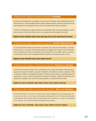 PROJETO PENSAR MATO GROSSO - 2014 41
Problemas dos órgãos no elemento de gestão: Estratégia
Na dimensão Estratégia foram assinaladas como principais dificuldades a falta de definição das priori-
dadesdegoverno;afaltadelegitimidadedasaçõesepolíticaspúblicas;afaltademonitoramentodas
açõesdegovernoedaavaliaçãodoalcancedeseusresultados(dosimpactoscausados).
Também foi enfatizada como grande obstáculo à boa gestão a falta de responsabilização e presta-
ção de contas no Governo de Mato Grosso e o enfraquecimento dos órgãos de controle.
Órgãosdemaiorcriticidade:Seplan,Sefaz,Ager,Setpu,Sicme,Sema,Sedraf,Intermat,Empaer.
Problemas dos órgãos no elemento de gestão: Modelo Organizacional
Na dimensão Modelo Organizacional foram assinaladas como principais dificuldades a sobreposi-
ção de funções e a excessiva centralização decisória nos órgãos que cumprem funções fiscalizató-
rias.Emespecial,paraaSema,foiapontadoseusombreamentocomosórgãos:Ibama,Consema,e
os limites pouco claros entre as legislações federal, estadual e municipal que regem o tema.
Órgãos de maior criticidade: Setpu, Sema, Sedraf, Intermat.
Problemas dos órgãos no elemento de gestão: Processos e Serviços
Na dimensão Processos e Serviços foram assinaladas como principais dificuldades a falta de padroni-
zação dos processos de trabalho, que geram retrabalho e incorreção nos serviços prestados; a falta
de eficiência e eficácia na entrega dos produtos e serviços (tempo excessivo e qualidade abaixo do
necessário); e, ainda, a falta de otimização dos processos de trabalho. Também foi apontado como
obstáculoàboagestãooaltocustodosserviçosprestados,emespecialdaSemaeSefaz.
Órgãos de maior criticidade: Ager, Setpu, Sicme, Sema, Sedraf, Intermat.
Problemas dos órgãos no elemento de gestão: Recursos Humanos
Na dimensão Recursos Humanos, embora para alguns órgãos tenha sido apontada a fal-
ta de mão de obra, as principais dificuldades assinaladas foram: falta de definição das
competências das funções; falta de qualificação dos servidores; e, ainda, necessidade
de se realizar um estudo de dimensionamento das equipes.
Órgãos de maior criticidade: Ager, Setpu, Sema, Sedraf, Intermat, Empaer.
 
