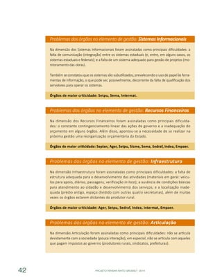 PROJETO PENSAR MATO GROSSO - 201442
Problemas dos órgãos no elemento de gestão: Sistemas Informacionais
Na dimensão dos Sistemas Informacionais foram assinaladas como principais dificuldades: a
falta de comunicação (integração) entre os sistemas estaduais (e, entre, em alguns casos, os
sistemas estaduais e federais); e a falta de um sistema adequado para gestão de projetos (mo-
nitoramento das obras).
Também se constatou que os sistemas são subutilizados, prevalecendo o uso de papel às ferra-
mentas de informação, o que pode ser, possivelmente, decorrente da falta de qualificação dos
servidores para operar os sistemas.
Órgãos de maior criticidade: Setpu, Sema, Intermat.
Problemas dos órgãos no elemento de gestão: Recursos Financeiros
Na dimensão dos Recursos Financeiros foram assinaladas como principais dificulda-
des: o constante contingenciamento linear das ações de governo e a inadequação do
orçamento em alguns órgãos. Além disso, apontou-se a necessidade de se realizar na
próxima gestão uma reorganização orçamentária do Estado.
Órgãos de maior criticidade: Seplan, Ager, Setpu, Sicme, Sema, Sedraf, Indea, Empaer.
Problemas dos órgãos no elemento de gestão: Infraestrutura
Na dimensão Infraestrutura foram assinaladas como principais dificuldades: a falta de
estrutura adequada para o desenvolvimento das atividades (materiais em geral: veícu-
los para apoio, diárias, passagens, verificação in loco); a ausência de condições básicas
para atendimento ao cidadão e desenvolvimento dos serviços; e a localização inade-
quada (prédio antigo, espaço dividido com outras quatro secretarias), além de muitas
vezes os órgãos estarem distantes do produtor rural.
Órgãos de maior criticidade: Ager, Setpu, Sedraf, Indea, Intermat, Empaer.
Problemas dos órgãos no elemento de gestão: Articulação
Na dimensão Articulação foram assinaladas como principais dificuldades: não se articula
devidamente com a sociedade (pouca interação); em especial, não se articula com aqueles
que pagam impostos ao governo (produtores rurais, sindicatos, prefeituras).
 
