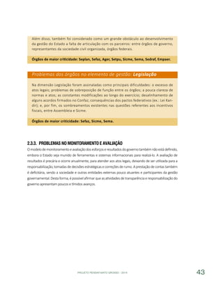 PROJETO PENSAR MATO GROSSO - 2014 43
Além disso, também foi considerado como um grande obstáculo ao desenvolvimento
da gestão do Estado a falta de articulação com os parceiros: entre órgãos de governo,
representantes da sociedade civil organizada, órgãos federais.
Órgãos de maior criticidade: Seplan, Sefaz, Ager, Setpu, Sicme, Sema, Sedraf, Empaer.
Problemas dos órgãos no elemento de gestão: Legislação
Na dimensão Legislação foram assinaladas como principais dificuldades: o excesso de
atos legais; problemas de sobreposição de função entre os órgãos; a pouca clareza de
normas e atos; as constantes modificações ao longo do exercício; desalinhamento de
alguns acordos firmados no Confaz; consequências dos pactos federativos (ex.: Lei Kan-
dir); e, por fim, os sombreamentos existentes nas questões referentes aos incentivos
fiscais, entre Assembleia e Sicme.
Órgãos de maior criticidade: Sefaz, Sicme, Sema.
2.3.3.	 Problemas no Monitoramento e Avaliação
Omodelodemonitoramentoeavaliaçãodosesforçoseresultadosdogovernotambémnãoestádefinido,
embora o Estado seja munido de ferramentas e sistemas informacionais para realizá-lo. A avaliação de
resultados é precária e ocorre anualmente, para atender aos atos legais, deixando de ser utilizada para a
responsabilização,tomadasdedecisõesestratégicasecorreçõesderumo.Aprestaçãodecontastambém
é deficitária, sendo a sociedade e outras entidades externas pouco atuantes e participantes da gestão
governamental.Destaforma,épossívelafirmarqueasatividadesdetransparênciaeresponsabilizaçãodo
governo apresentam poucos e tímidos avanços.
 