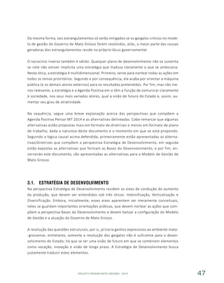PROJETO PENSAR MATO GROSSO - 2014 47
Da mesma forma, tais estrangulamentos só serão mitigados se os gargalos críticos no mode-
lo de gestão do Governo de Mato Grosso forem resolvidos, aliás, a maior parte das causas
geradoras dos estrangulamentos reside no próprio lócus governamental.
O raciocínio inverso também é válido. Qualquer plano de desenvolvimento não se sustenta
se nele não estiver implícita uma estratégia que traduza claramente o que se ambiciona.
Nesta ótica, a estratégia é multidimensional. Primeiro, serve para nortear todas as ações em
todos os temas prioritários. Segundo e por consequência, ela acaba por orientar a máquina
pública (e os demais atores externos) para os resultados pretendidos. Por fim, mas não me-
nos relevante, a estratégia e a Agenda Positiva em si têm a função de comunicar claramente
à sociedade, nos seus mais variados atores, qual a visão de futuro do Estado e, assim, au-
mentar seu grau de atratividade.
Na sequência, segue uma breve explanação acerca das perspectivas que compõem a
Agenda Positiva Pensar MT 2014 e as alternativas delineadas. Cabe remarcar que algumas
alternativas estão propostas mais em formato de diretrizes e menos em formato de plano
de trabalho, dada a natureza deste documento e o momento em que se está propondo.
Seguindo a lógica causal acima defendida, primeiramente estão apresentadas as alterna-
tivas/diretrizes que compõem a perspectiva Estratégia de Desenvolvimento, em seguida
estão expostas as alternativas que formam as Bases do Desenvolvimento, e por fim, en-
cerrando este documento, são apresentadas as alternativas para o Modelo de Gestão de
Mato Grosso.
3.1.	 Estratégia de Desenvolvimento
Na perspectiva Estratégia de Desenvolvimento residem os eixos de condução do aumento
da produção, que devem ser entendidos sob três óticas: Intensificação, Verticalização e
Diversificação. Embora, inicialmente, esses eixos aparentem ser meramente conceituais,
neles se guardam importantes orientações práticas, que devem nortear as ações que com-
põem a perspectiva Bases do Desenvolvimento e devem balizar a configuração do Modelo
de Gestão e a atuação do Governo de Mato Grosso.
A resolução das questões estruturais, por si, já traria ganhos expressivos ao ambiente mato-
-grossense, entretanto, somente a resolução dos gargalos não é suficiente para o desen-
volvimento do Estado; há que se ter uma visão de futuro em que se combinem elementos
como vocação, inovação e visão de longo prazo. A Estratégia de Desenvolvimento busca
justamente traduzir estes elementos.
 